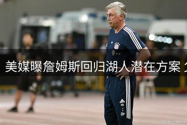 美媒曝詹姆斯回归湖人潜在方案 父子同队或成现实
